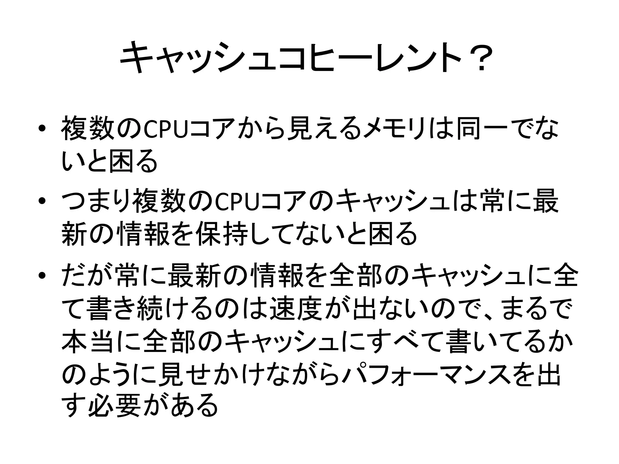 キャッシュコヒーレント？ 
• 複数のCPUコアから見えるメモリは同一でな 
いと困る 
• つまり複数のCPUコアのキャッシュは常に最 
新の情報を保持してないと困る 
• だが常に最新の情報を全部のキャッシュに全 
て書き続けるのは速度が出ないので、まるで 
本当に全部のキャッシュにすべて書いてるか 
のように見せかけながらパフォーマンスを出 
す必要がある 
 