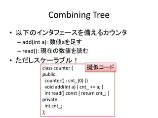 Combining Tree 
• 以下のインタフェースを備えるカウンタ 
– add(int a)：数値aを足す 
– read()：現在の数値を読む 
• ただしスケーラブル！ 
擬似コード 
class counter { 
public: 
counter() : cnt_(0) {} 
void add(int a) { cnt_ += a; } 
int read() const { return cnt_; } 
private: 
int cnt_; 
}; 
 
