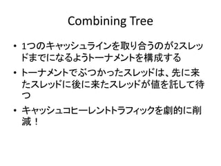 Combining Tree 
• 1つのキャッシュラインを取り合うのが2スレッ 
ドまでになるようトーナメントを構成する 
• トーナメントでぶつかったスレッドは、先に来 
たスレッドに後に来たスレッドが値を託して待 
つ 
• キャッシュコヒーレントトラフィックを劇的に削 
減！ 
 