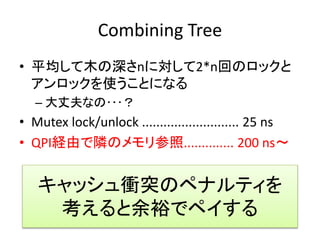 Combining Tree 
• 平均して木の深さnに対して2*n回のロックと 
アンロックを使うことになる 
– 大丈夫なの･･･？ 
• Mutex lock/unlock ........................... 25 ns 
• QPI経由で隣のメモリ参照.............. 200 ns～ 
キャッシュ衝突のペナルティを 
考えると余裕でペイする 
 