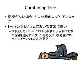 Combining Tree 
• 衝突がない場合でも2*n回のロック・アンロッ 
ク 
• レイテンシという点において非常に悪い 
– 改良として1ノードに3スレッド以上ぶら下げて木 
の深さを減らすパターンもあるが、複雑さがマッ 
ハでレイテンシはむしろ悪化 
 
