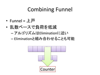 Combining Funnel 
• Funnel = 上戸 
• 乱数ベースで負荷を低減 
– アルゴリズムはEliminationに近い 
– Eliminationと組み合わせることも可能 
Counter 
 