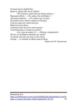 Химинець А.А. 
http://svitliteraturu.ucoz.ua/load/biblioteka/khudozhni_tvori/b 
ajka_u_svitovij_literaturi_teksti_bajok/38-1-0-715 13 
Зі мною надто грубий був: Цього я, друже мій, ще не забув!» «Та згляньсь, нема мені ще й року зроду»,— Відмовило Ягня.— «То, певно, був твій брат».— «Не маю я братів».— «То, може, кум, чи сват, Чи інший хтось такий із вашого ж бо роду. Самі ви, ваші пси і ваші пастухи Мене б хотіли збути, І шкодите мені ви всі по змозі всюди: Та розквитаюсь я за ваші всі гріхи!» «Ах, чим же винен я?» — «Мовчи, гоноровисте! Чи час тут розбирать провини всі, щеня? Ти винне тим уже, що хочу я, бач, їсти». Сказав — і в темний ліс Вовк поволік Ягня. (Переклад М. Терещенка) 