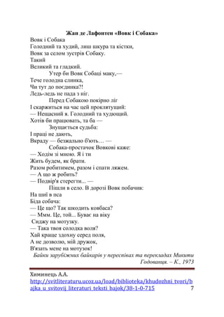 Химинець А.А. 
http://svitliteraturu.ucoz.ua/load/biblioteka/khudozhni_tvori/b 
ajka_u_svitovij_literaturi_teksti_bajok/38-1-0-715 7 
Жан де Лафонтен «Вовк і Собака» 
Вовк і Собака Голодний та худий, лиш шкура та кістки, Вовк за селом зустрів Собаку. Такий Великий та гладкий. Утер би Вовк Собаці маку,— Тече голодна слинка, Чи тут до поєдинка?! Ледь-ледь не пада з ніг. Перед Собакою покірно ліг І скаржиться на час цей проклятущий: — Нещасний я. Голодний та худющий. Хотів би працювать, та ба — Знущається судьба: І праці не дають, Вкраду — безжально б'ють… — Собака-простачок Вовкові каже: — Ходім зі мною. Я і ти Жить будем, як брати. Разом робитимем, разом і спати ляжем. — А що ж робить? — Подвір'я стерегти... — Пішли в село. В дорозі Вовк побачив: На шиї в пса Біда собача: — Це що? Так шкодить ковбаса? — Ммм. Це, той... Буває на віку Сиджу на мотузку. — Така твоя солодка воля? Хай краще здохну серед поля, А не дозволю, мій дружок, В'язать мене на мотузок! Байки зарубіжних байкарів у переспівах та перекладах Микити Годованця. – К., 1973  