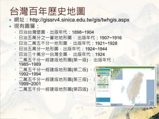 ̨vʷ؈D 
? Wַhttp://gissrv4.sinica.edu.tw/gis/twhgis.aspx 
? FЈDӣ 
? ̨D1898~1904 
? f֮һެصΈD 1907~1916 
? ζfǧһΈD1921~1928 
? fһΈD1924~1944 
? ʮfһ̨ȫD 1924 
? fǧһΈD(һ)  
1985~1989 
? fǧһΈD(ڶ)  
1992~1994 
? fǧһΈD()  
1999~2001 
? fǧһΈD(İ) 2003 
 
