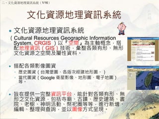 ĻYԴYӍϵy 
? ĻYԴYӍϵy 
Cultural Resources Geographic Information 
System, CRGIS ԡgS 
YӍGISgΡo 
ĻYԴ֮gYϡ 
? ӰDY 
? vʷDY̨DνΈD 
? DYGoogle lӰ񡢵ΈDӵ؈D 
ȡ 
? ּṩһYӍƽ̨ᘌΡo 
֮ĻYԴR۔vʷB 
ԺϘ䡢ӡȦȵȣM 
݋cԃKԈDʽʬF 
170 
ĻYԴYӍϵy1/16 
 