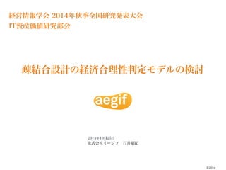 経営情報学会 2014年秋季全国研究発表大会 
IT資産価値研究部会 
株式会社イージフ　石井昭紀 
©2014 
疎結合設計の経済合理性判定モデルの検討 
2014年10月25日 
 