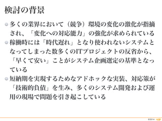 多くの業界において（競争）環境の変化の激化が指摘 
され、「変化への対応能力」の強化が求められている 
稼働時には「時代遅れ」となり使われないシステムと 
なってしまった数多くのITプロジェクトの反省から、 
「早くて安い」ことがシステム企画選...