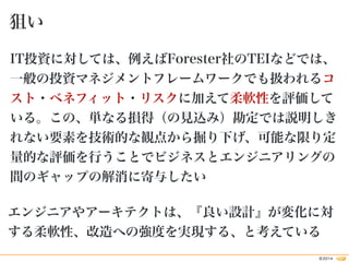 狙い 
IT投資に対しては、例えばForester社のTEIなどでは、 
一般の投資マネジメントフレームワークでも扱われるコ 
スト・ベネフィット・リスクに加えて柔軟性を評価して 
いる。この、単なる損得（の見込み）勘定では説明しき 
れない要...