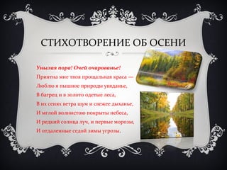 СТИХОТВОРЕНИЕ ОБ ОСЕНИ 
Унылая пора! Очей очарованье! 
Приятна мне твоя прощальная краса — 
Люблю я пышное природы увяданье, 
В багрец и в золото одетые леса, 
В их сенях ветра шум и свежее дыханье, 
И мглой волнистою покрыты небеса, 
И редкий солнца луч, и первые морозы, 
И отдаленные седой зимы угрозы. 
 