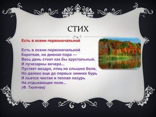 СТИХ 
Есть в осени первоначальной 
Есть в осени первоначальной 
Короткая, но дивная пора — 
Весь день стоит как бы хрустальный, 
И лучезарны вечера... 
Пустеет воздух, птиц не слышно боле, 
Но далеко еще до первых зимних бурь 
И льется чистая и теплая лазурь 
На отдыхающее поле... 
(Ф. Тютчев) 
 