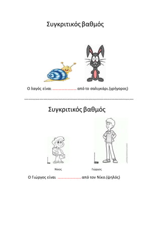 Συγκριτικός βαθμός 
Ο λαγός είναι …………………… από το σαλιγκάρι.(γρήγορος) 
…………………………………………………………………………… 
Συγκριτικός βαθμός 
Νίκος Γιώργος 
Ο Γιώργος είναι ………………….. από τον Νίκο.(ψηλός) 
 