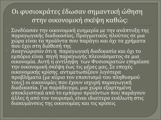 Οι φυσιοκράτες έδωσαν σημαντική ώθηση 
στην οικονομική σκέψη καθώς: 
 Συνδύασαν την οικονομική ευημερία με την ανάπτυξη της 
παραγωγικής διαδικασίας. Πραγματικός πλούτος σε μια 
χώρα είναι τα προϊόντα που παράγει και όχι τα χρήματα 
που έχει στη διάθεσή της 
 Αναγνώρισαν ότι η παραγωγική διαδικασία και όχι το 
εμπόριο είναι πηγή παραγωγής πλεονάσματος σε μια 
οικονομία. Αυτή η αντίληψη των Φυσιοκρατών επηρέασε 
την οικονομική σκέψη έως τις μέρες μας. Σε εποχές 
οικονομικής κρίσης αντιμετωπίζουν λιγότερα 
προβλήματα (με κύριο τον επισιτισμό του πληθυσμού 
τους) οι οικονομίες που έχουν ισχυρή παραγωγική 
διαδικασία. Για παράδειγμα, μια χώρα εξαρτημένη 
αποκλειστικά από το εμπόριο προϊόντων που παράγουν 
άλλες ή από τον τουρισμό, είναι ιδιαίτερα ευάλωτη στις 
διακυμάνσεις της οικονομίας και τις κρίσεις 
 