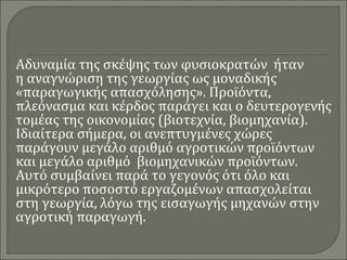 Αδυναμία της σκέψης των φυσιοκρατών ήταν 
η αναγνώριση της γεωργίας ως μοναδικής 
«παραγωγικής απασχόλησης». Προϊόντα, 
πλεόνασμα και κέρδος παράγει και ο δευτερογενής 
τομέας της οικονομίας (βιοτεχνία, βιομηχανία). 
Ιδιαίτερα σήμερα, οι ανεπτυγμένες χώρες 
παράγουν μεγάλο αριθμό αγροτικών προϊόντων 
και μεγάλο αριθμό βιομηχανικών προϊόντων. 
Αυτό συμβαίνει παρά το γεγονός ότι όλο και 
μικρότερο ποσοστό εργαζομένων απασχολείται 
στη γεωργία, λόγω της εισαγωγής μηχανών στην 
αγροτική παραγωγή. 
