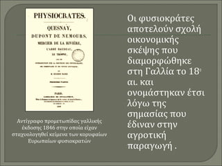 Οι φυσιοκράτες 
αποτελούν σχολή 
οικονομικής 
σκέψης που 
διαμορφώθηκε 
στη Γαλλία το 18ο 
αι. και 
ονομάστηκαν έτσι 
λόγω της 
σημασίας που 
έδιναν στην 
αγροτική 
παραγωγή . 
Αντίγραφο προμετωπίδας γαλλικής 
έκδοσης 1846 στην οποία είχαν 
σταχυολογηθεί κείμενα των κορυφαίων 
Ευρωπαίων φυσιοκρατών 
 