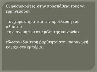 Οι φυσιοκράτες στην προσπάθεια τους να 
ερμηνεύσουν 
τον χαρακτήρα και την προέλευση του 
πλούτου 
τη διανομή του στα μέλη της κοινωνίας 
έδωσαν ιδιαίτερη βαρύτητα στην παραγωγή 
και όχι στο εμπόριο. 
 