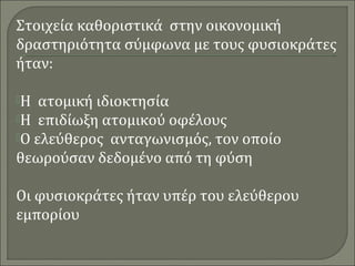 Στοιχεία καθοριστικά στην οικονομική 
δραστηριότητα σύμφωνα με τους φυσιοκράτες 
ήταν: 
Η ατομική ιδιοκτησία 
Η επιδίωξη ατομικού οφέλους 
Ο ελεύθερος ανταγωνισμός, τον οποίο 
θεωρούσαν δεδομένο από τη φύση 
Οι φυσιοκράτες ήταν υπέρ του ελεύθερου 
εμπορίου 
 