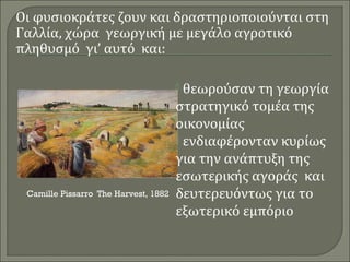 Οι φυσιοκράτες ζουν και δραστηριοποιούνται στη 
Γαλλία, χώρα γεωργική με μεγάλο αγροτικό 
πληθυσμό γι’ αυτό και: 
 θεωρούσαν τη γεωργία 
στρατηγικό τομέα της 
οικονομίας 
 ενδιαφέρονταν κυρίως 
για την ανάπτυξη της 
εσωτερικής αγοράς και 
δευτερευόντως για το 
εξωτερικό εμπόριο 
Camille Pissarro The Harvest, 1882 
 