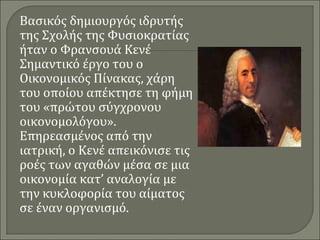 Βασικός δημιουργός ιδρυτής 
της Σχολής της Φυσιοκρατίας 
ήταν ο Φρανσουά Κενέ 
Σημαντικό έργο του ο 
Οικονομικός Πίνακας, χάρη 
του οποίου απέκτησε τη φήμη 
του «πρώτου σύγχρονου 
οικονομολόγου». 
Επηρεασμένος από την 
ιατρική, ο Κενέ απεικόνισε τις 
ροές των αγαθών μέσα σε μια 
οικονομία κατ’ αναλογία με 
την κυκλοφορία του αίματος 
σε έναν οργανισμό. 
 
