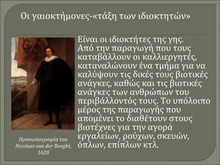 Οι γαιοκτήμονες-«τάξη των ιδιοκτητών» 
Είναι οι ιδιοκτήτες της γης. 
Από την παραγωγή που τους 
καταβάλλουν οι καλλιεργητές, 
καταναλώνουν ένα τμήμα για να 
καλύψουν τις δικές τους βιοτικές 
ανάγκες, καθώς και τις βιοτικές 
ανάγκες των ανθρώπων του 
περιβάλλοντός τους. Το υπόλοιπο 
μέρος της παραγωγής που 
απομένει το διαθέτουν στους 
βιοτέχνες για την αγορά 
εργαλείων, ρούχων, σκευών, 
όπλων, επίπλων κτλ. 
Προσωπογραφία του 
Nicolaes van der Borght, 
1620 
 