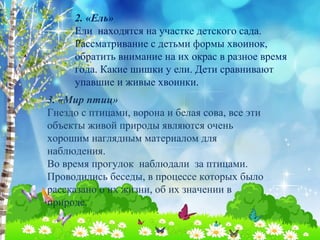 2. «Ель» 
Ели находятся на участке детского сада. 
Рассматривание с детьми формы хвоинок, 
обратить внимание на их окрас в разное время 
года. Какие шишки у ели. Дети сравнивают 
упавшие и живые хвоинки. 
3. «Мир птиц» 
Гнездо с птицами, ворона и белая сова, все эти 
объекты живой природы являются очень 
хорошим наглядным материалом для 
наблюдения. 
Во время прогулок наблюдали за птицами. 
Проводились беседы, в процессе которых было 
рассказано о их жизни, об их значении в 
природе. 
 