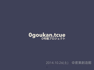 0goukan.tcue 0号館プロジェクト 
2014.10.26(土)　＠産業創造館 
1 
 