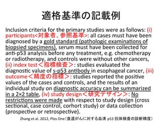 㐺᱁ᇶ‽䛾グ㍕౛ 
Inclusion 
criteria 
for 
the 
primary 
studies 
were 
as 
follows: 
(i) 
parQcipantsᑐ㇟⪅䚸ཧ↷ᇶ‽: 
all 
cases 
must 
have 
been 
diagnosed 
by 
a 
gold 
standard 
(pathologic 
examinaQons 
of 
biopsied 
specimens), 
serum 
must 
have 
been 
collected 
for 
anQ-­‐p53 
analysis 
before 
any 
treatment, 
e.g. 
chemotherapy 
or 
radiotherapy, 
and 
controls 
were 
without 
other 
cancers, 
(ii) 
index 
test䠘ᣦᶆ᳨ᰝ䠚: 
studies 
evaluated 
the 
diagnosQc 
value 
of 
s-­‐p53 
anQbody 
in 
esophageal 
cancer, 
(iii) 
outcome䠘⢭ᗘ䛾ᣦᶆ䠚: 
studies 
reported 
the 
posiQve 
values 
of 
the 
cases 
and 
controls, 
and 
the 
results 
of 
an 
individual 
study 
on 
diagnosQc 
accuracy 
can 
be 
summarized 
in 
a 
2×2 
table, 
(iv) 
study 
design䠘◊✲䝕䝄䜲䞁䠚: 
No 
restricQons 
were 
made 
with 
respect 
to 
study 
design 
(cross 
secQonal, 
case 
control, 
corhort 
study) 
or 
data 
collecQon 
(prospecQve 
or 
retrospecQve). 
Zhang 
et 
al. 
2012, 
Plos 
One䠄㣗㐨䛜䜣䛻ᑐ䛩䜛⾑Ύ㻌p53 
ᢠయ᳨ᰝ䛾デ᩿⢭ᗘ䠅 
 