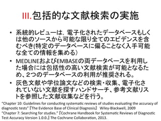 III.ໟᣓⓗ䛺ᩥ⊩᳨⣴䛾ᐇ᪋ 
• ⣔⤫ⓗ䝺䝡䝳䞊䛿䠈㟁Ꮚ໬䛥䜜䛯䝕䞊䝍䝧䞊䝇䜒䛧䛟 
䛿௚䛾䝋䞊䝇䛛䜙ྍ⬟䛺㝈䜚඲䛶䛾䜶䝡䝕䞁䝇䜢ྵ 
䜐䜉䛝(≉ᐃ䛾䝕䞊䝍䝧䞊䝇䛻೫䜛䛣䛸䛺䛟ධᡭྍ⬟ 
䛺඲䛶䛾᝟ሗ䜢㞟䜑䜛䠅 
• MEDLINE䛚䜘䜃EMBASE䛾୧䝕䞊䝍䝧䞊䝇䜢฼⏝䛧 
䛯ሙྜ䛻䛿ໟᣓᛶ䛾㧗䛔ᩥ⊩᳨⣴䛜ྍ⬟䛸䛺䜛䛯 
䜑䚸䠎䛴䛾䝕䞊䝍䝧䞊䝇䛾฼⏝䛜᥎ዡ䛥䜜䜛䚹 
• ⅊Ⰽᩥ⊩䜔Ꮫ఩ㄽᩥ䛺䛹䛾᳨⣴䞉཰㞟䚸㟁Ꮚ໬䛥 
䜜䛶䛔䛺䛔ᩥ⊩䜢᥈䛩䝝䞁䝗䝃䞊䝏䚸ཧ⪃ᩥ⊩䝸䝇 
䝖䜢ཧ↷䛧䛯ᩥ⊩཰㞟䛺䛹䜢⾜䛖䚹 
“Chapter 
10: 
Guidelines 
for 
conducQng 
systemaQc 
reviews 
of 
studies 
evaluaQng 
the 
accuracy 
of 
diagnosQc 
tests” 
䛄The 
Evidence 
Base 
of 
Clinical 
Diagnosis䛅䚷Wiley-­‐Blackwell, 
2009 
“Chapter 
7: 
Searching 
for 
studies.” 
䛄Cochrane 
Handbook 
for 
SystemaQc 
Reviews 
of 
DiagnosQc 
Test 
Accuracy 
Version 
1.0.0.䛅 
The 
Cochrane 
CollaboraQon, 
2013. 
 