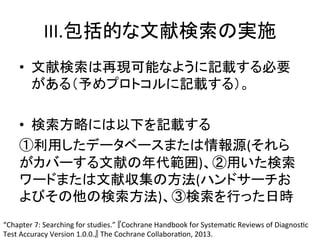 III.ໟᣓⓗ䛺ᩥ⊩᳨⣴䛾ᐇ᪋ 
• ᩥ⊩᳨⣴䛿෌⌧ྍ⬟䛺䜘䛖䛻グ㍕䛩䜛ᚲせ 
䛜䛒䜛䠄ண䜑䝥䝻䝖䝁䝹䛻グ㍕䛩䜛䠅䚹 
• ᳨⣴᪉␎䛻䛿௨ୗ䜢グ㍕䛩䜛 
䐟฼⏝䛧䛯䝕䞊䝍䝧䞊䝇䜎䛯䛿᝟ሗ※(䛭䜜䜙 
䛜䜹䝞䞊䛩䜛ᩥ⊩䛾ᖺ௦⠊ᅖ)䚸䐠⏝䛔䛯᳨⣴ 
䝽䞊䝗䜎䛯䛿ᩥ⊩཰㞟䛾᪉ἲ(䝝䞁䝗䝃䞊䝏䛚 
䜘䜃䛭䛾௚䛾᳨⣴᪉ἲ)䚸䐡᳨⣴䜢⾜䛳䛯᪥᫬ 
“Chapter 
7: 
Searching 
for 
studies.” 
䛄Cochrane 
Handbook 
for 
SystemaQc 
Reviews 
of 
DiagnosQc 
Test 
Accuracy 
Version 
1.0.0.䛅 
The 
Cochrane 
CollaboraQon, 
2013. 
 