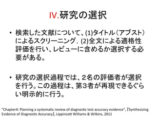 IV.◊✲䛾㑅ᢥ㻌 
• ᳨⣴䛧䛯ᩥ⊩䛻䛴䛔䛶䚸(1)䝍䜲䝖䝹䠄䜰䝤䝇䝖䠅 
䛻䜘䜛䝇䜽䝸䞊䝙䞁䜾䠈(2)඲ᩥ䛻䜘䜛㐺᱁ᛶ 
ホ౯䜢⾜䛔䚸䝺䝡䝳䞊䛻ྵ䜑䜛䛛㑅ᢥ䛩䜛ᚲ 
せ䛜䛒䜛䚹 
• ◊✲䛾㑅ᢥ㐣⛬䛷䛿䚸䠎ྡ䛾ホ౯⪅䛜㑅ᢥ 
䜢⾜䛖䚹䛣䛾㐣⛬䛿䚸➨䠏⪅䛜෌⌧䛷䛝䜛䛠䜙 
䛔᫂♧ⓗ䛻⾜䛖䚹 
“Chapter4: 
Planning 
a 
systemaQc 
review 
of 
diagnosQc 
test 
accuracy 
evidence”, 
䛄Synthesizing 
Evidence 
of 
DiagnosQc 
Accuracy䛅, 
LippincoZ 
Williams 
 
Wilkins, 
2011 
 