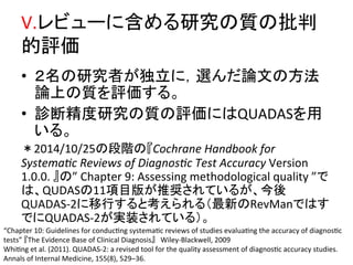 V.䝺䝡䝳䞊䛻ྵ䜑䜛◊✲䛾㉁䛾ᢈุ 
ⓗホ౯ 
• 䠎ྡ䛾◊✲⪅䛜⊂❧䛻䠈㑅䜣䛰ㄽᩥ䛾᪉ἲ 
ㄽୖ䛾㉁䜢ホ౯䛩䜛䚹 
• デ᩿⢭ᗘ◊✲䛾㉁䛾ホ౯䛻䛿QUADAS䜢⏝ 
䛔䜛䚹 
䠆2014/10/25䛾ẁ㝵䛾䛄Cochrane 
Handbook 
for 
Systema4c 
Reviews 
of 
Diagnos4c 
Test 
Accuracy 
Version 
1.0.0. 
䛅䛾” 
Chapter 
9: 
Assessing 
methodological 
quality 
”䛷 
䛿䚸QUDAS䛾11㡯┠∧䛜᥎ዡ䛥䜜䛶䛔䜛䛜䚸௒ᚋ 
QUADAS-­‐2䛻⛣⾜䛩䜛䛸⪃䛘䜙䜜䜛䠄᭱᪂䛾RevMan䛷䛿䛩 
䛷䛻QUADAS-­‐2䛜ᐇ⿦䛥䜜䛶䛔䜛䠅䚹 
“Chapter 
10: 
Guidelines 
for 
conducQng 
systemaQc 
reviews 
of 
studies 
evaluaQng 
the 
accuracy 
of 
diagnosQc 
tests” 
䛄The 
Evidence 
Base 
of 
Clinical 
Diagnosis䛅䚷Wiley-­‐Blackwell, 
2009 
WhiQng 
et 
al. 
(2011). 
QUADAS-­‐2: 
a 
revised 
tool 
for 
the 
quality 
assessment 
of 
diagnosQc 
accuracy 
studies. 
Annals 
of 
Internal 
Medicine, 
155(8), 
529–36. 
 