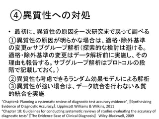 ④␗㉁ᛶ䜈䛾ᑐฎ 
• ᭱ึ䛻䚸␗㉁ᛶ䛾ཎᅉ䜢୍ḟ◊✲䜎䛷ᡠ䛳䛶ㄪ䜉䜛 
①␗㉁ᛶ䛾ཎᅉ䛜᫂䜙䛛䛺ሙྜ䛿䚸㐺᱁䞉㝖እᇶ‽ 
䛾ኚ᭦or䝃䝤䜾䝹䞊䝥ゎᯒ䠄᥈⣴ⓗ䛺᳨ウ䛿㑊䛡䜛䚹 
㐺᱁䞉㝖እᇶ‽䛾ኚ᭦䛿䝕䞊䝍ゎᯒ๓䛻ᐇ᪋䛧䚸䛭䛾 
⌮⏤䜒ሗ࿌䛩䜛䚹䝃䝤䜾䝹䞊䝥ゎᯒ䛿䝥䝻䝖䝁䝹䛾ẁ 
㝵䛷グ㍕䛧䛶䛚䛟䚹䠅 
②␗㉁ᛶ䜒⪃៖䛷䛝䜛䝷䞁䝎䝮ຠᯝ䝰䝕䝹䛻䜘䜛ゎᯒ 
③␗㉁ᛶ䛜ᙉ䛔ሙྜ䛿䚸䝕䞊䝍⤫ྜ䜢⾜䜟䛺䛔䠃㉁ 
ⓗ⤫ྜ䜢ᐇ᪋ 
“Chapter4: 
Planning 
a 
systemaQc 
review 
of 
diagnosQc 
test 
accuracy 
evidence”, 
䛄Synthesizing 
Evidence 
of 
DiagnosQc 
Accuracy䛅, 
LippincoZ 
Williams 
 
Wilkins, 
2011 
“Chapter 
10: 
Guidelines 
for 
conducQng 
systemaQc 
reviews 
of 
studies 
evaluaQng 
the 
accuracy 
of 
diagnosQc 
tests” 
䛄The 
Evidence 
Base 
of 
Clinical 
Diagnosis䛅䚷Wiley-­‐Blackwell, 
2009 
 