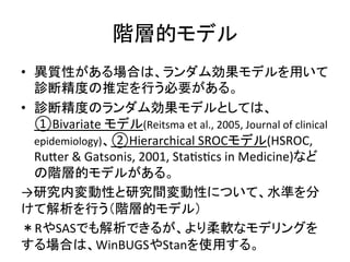 㝵ᒙⓗ䝰䝕䝹 
• ␗㉁ᛶ䛜䛒䜛ሙྜ䛿䚸䝷䞁䝎䝮ຠᯝ䝰䝕䝹䜢⏝䛔䛶 
デ᩿⢭ᗘ䛾᥎ᐃ䜢⾜䛖ᚲせ䛜䛒䜛䚹 
• デ᩿⢭ᗘ䛾䝷䞁䝎䝮ຠᯝ䝰䝕䝹䛸䛧䛶䛿䚸 
①Bivariate 
䝰䝕䝹(Reitsma 
et 
al., 
2005, 
Journal 
of 
clinical 
epidemiology)䚸②Hierarchical 
SROC䝰䝕䝹(HSROC, 
RuZer 
 
Gatsonis, 
2001, 
StaQsQcs 
in 
Medicine)䛺䛹 
䛾㝵ᒙⓗ䝰䝕䝹䛜䛒䜛䚹 
→◊✲ෆኚືᛶ䛸◊✲㛫ኚືᛶ䛻䛴䛔䛶䚸Ỉ‽䜢ศ 
䛡䛶ゎᯒ䜢⾜䛖䠄㝵ᒙⓗ䝰䝕䝹䠅 
䠆R䜔SAS䛷䜒ゎᯒ䛷䛝䜛䛜䚸䜘䜚ᰂ㌾䛺䝰䝕䝸䞁䜾䜢 
䛩䜛ሙྜ䛿䚸WinBUGS䜔Stan䜢౑⏝䛩䜛䚹 
 