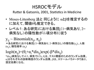 HSROC䝰䝕䝹 
RuZer 
 
Gatsonis, 
2001, 
StaQsQcs 
in 
Medicine 
• Moses-Littenberg ἲ䛸㻌ྠ䛨䜘䛖䛻㻌α䛸β䜢᥎ᐃ䛩䜛䛾 
䛻ຍ䛘䛶, 㜈್θ䜒᥎ᐃ䛷䛝䜛䚹 
• 䝺䝧䝹䠍䠖䛒䜛◊✲i䛻䛚䛡䜛㞟ᅋj䠄1=⑓Ẽ䛒䜚, 2= 
⑓Ẽ䛺䛧䠅䛾㝧ᛶᩘ䛜䝙㡯ศᕸ䛻ᚑ䛖 
yij ~ Binomial(nij, πij) 
䠆䛒䜛◊✲i䛻䛚䛡䜛㞟ᅋj䠄1=⑓Ẽ䛒䜚, 2=⑓Ẽ䛺䛧䠅䛾㝧ᛶᩘ(yij)䚸ேᩘ 
(nij)䚸㝧ᛶ☜⋡㻌(πij) 
logit(πij)=(θi+αi*disij)exp(-β*disij) 
*disij(⑓Ẽ䛺䛧䛷-0.5䚸⑓Ẽ䛷0.5)䚹θi䛿䚸䝔䝇䝖㜈್䛾䛯䜑䛾䝷䞁䝎䝮ຠᯝ䚹 
αi䛿䛭䜜䛮䜜䛾デ᩿⢭ᗘ䛾䝷䞁䝎䝮ຠᯝ䚹β䛿䚸䝇䜿䞊䝹䝟䝷䝯䞊䝍䛷䛒䜚䚸 
ᅛᐃຠᯝ䛻䛺䜛䚹 
 