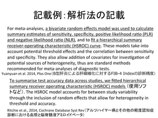 グ㍕౛䠖ゎᯒἲ䛾グ㍕ 
For 
meta-­‐analyses, 
a 
bivariate 
random 
effects 
model 
was 
used 
to 
calculate 
summary 
esQmates 
of 
sensiQvity, 
specificity, 
posiQve 
likelihood 
raQo 
(PLR) 
and 
negaQve 
likelihood 
raQo 
(NLR), 
and 
to 
fit 
a 
hierarchical 
summary 
receiver-­‐operaQng 
characterisQc 
(HSROC) 
curve. 
These 
models 
take 
into 
account 
potenQal 
threshold 
effects 
and 
the 
correlaQon 
between 
sensiQvity 
and 
specificity. 
They 
also 
allow 
addiQon 
of 
covariates 
for 
invesQgaQon 
of 
potenQal 
sources 
of 
heterogeneity, 
thus 
are 
standard 
methods 
recommended 
for 
meta-­‐analyses 
of 
diagnosQc 
tests. 
Yuanyuan 
et 
al. 
2014, 
Plos 
One䠄B型肝炎による肝線維化に対するFIB-‐‑‒4 Indexの診断精度度䠅 
To 
summarise 
test 
accuracy 
data 
across 
studies, 
we 
fiZed 
hierarchical 
summary 
receiver 
operaQng 
characterisQc 
(HSROC) 
models 
䠄౑⏝䝋䝣 
䝖䛺䛹䠅. 
The 
HSROC 
model 
accounts 
for 
between 
study 
variability 
through 
the 
inclusion 
of 
random 
effects 
that 
allow 
for 
heterogeneity 
in 
threshold 
and 
accuracy. 
Ritchie 
et 
al., 
2014, 
Cochrane 
Database 
Syst 
Rev䠄䜰䝹䝒䝝䜲䝬䞊⑓䛸䛭䛾௚䛾㍍ᗘㄆ▱⑕ 
デ᩿䛻䛚䛡䜛⾑₢䛸⬻⬨㧊ᾮ䜰䝭䝻䜲䝗䝧䞊䝍䠅 
 