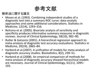 ཧ⪃ᩥ⊩ 
ゎᯒἲ䛻㛵䛩䜛ㄽᩥ 
• Moses 
et 
al. 
(1993). 
Combining 
independent 
studies 
of 
a 
diagnosQc 
test 
into 
a 
summary 
ROC 
curve: 
data-­‐analyQc 
approaches 
and 
some 
addiQonal 
consideraQons. 
StaQsQcs 
in 
Medicine, 
12(14), 
1293–316. 
 
• Reitsma 
et 
al. 
(2005). 
Bivariate 
analysis 
of 
sensiQvity 
and 
specificity 
produces 
informaQve 
summary 
measures 
in 
diagnosQc 
reviews. 
Journal 
of 
Clinical 
Epidemiology, 
58(10), 
982–90. 
 
• RuZer 
 
Gatsonis 
(2001). 
A 
hierarchical 
regression 
approach 
to 
meta-­‐analysis 
of 
diagnosQc 
test 
accuracy 
evaluaQons. 
StaQsQcs 
in 
Medicine, 
20(19), 
2865–84. 
• Harbord 
et 
al.(2007). 
A 
unificaQon 
of 
models 
for 
meta-­‐analysis 
of 
diagnosQc 
accuracy 
studies. 
BiostaQsQcs, 
8(2), 
239–51. 
• Harbord 
et 
al.(2008). 
An 
empirical 
comparison 
of 
methods 
for 
meta-­‐analysis 
of 
diagnosQc 
accuracy 
showed 
hierarchical 
models 
are 
necessary. 
Journal 
of 
Clinical 
Epidemiology, 
61(11), 
1095– 
103. 
 
 