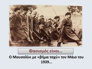 Φασισμός είναι… 
Ο Μουσολίνι με «βήμα ταχύ» τον Μάιο του 
1939… 
 