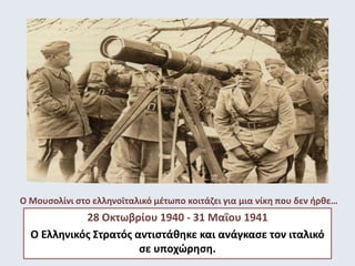 Ο Μουσολίνι στο ελληνοϊταλικό μέτωπο κοιτάζει για μια νίκη που δεν ήρθε… 
28 Οκτωβρίου 1940 - 31 Μαΐου 1941 
Ο Ελληνικός Στρατός αντιστάθηκε και ανάγκασε τον ιταλικό 
σε υποχώρηση. 
 