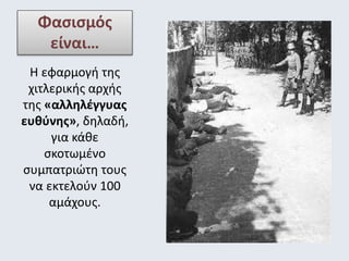 Φασισμός 
είναι… 
Η εφαρμογή της 
χιτλερικής αρχής 
της «αλληλέγγυας 
ευθύνης», δηλαδή, 
για κάθε 
σκοτωμένο 
συμπατριώτη τους 
να εκτελούν 100 
αμάχους. 
 