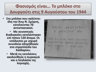Φασισμός είναι… Το μπλόκο στο 
Δουργούτι στις 9 Αυγούστου του 1944 
• Στο μπλόκο που καλύπτει 
όλη την Άνω Ν. Σμύρνη, 
εκτελούνται 70 
αντιστασιακοί. 
• Με συνοπτικές 
διαδικασίες εκτελέστηκαν 
επί τόπου 120 άτομα. Οι 
υπόλοιποι με ισχυρή 
συνοδεία οδηγήθηκαν 
στο στρατόπεδο του 
Χαϊδαρίου. 
• Μετά τις εκτελέσεις 
ακολούθησε η πυρκαγιά 
και η λεηλασία της 
περιοχής. 
 