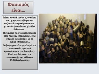 Φασισμός 
είναι… 
Άδεια κουτιά Zyklon B, το αέριο 
που χρησιμοποιήθηκε στα 
ναζιστικά κρεματόρια και που 
μ’ αυτό εξοντώθηκαν χιλιάδες 
άνθρωποι… 
Η εταιρεία που το κατασκεύασε 
τότε λεγόταν «Φάρμπεν», ενώ 
σήμερα κυκλοφορεί με τo 
όνομα «Μπάγερ»… 
Το βιομηχανικό συγκρότημά της 
κατασκευάστηκε από 
κρατούμενους του Άουσβιτς… 
Κατά την διάρκεια της 
κατασκευής του πέθαναν 
25.000 άνθρωποι… 
 