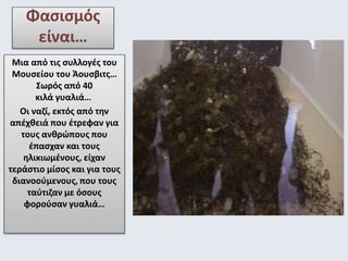 Φασισμός 
είναι… 
Μια από τις συλλογές του 
Μουσείου του Άουσβιτς… 
Σωρός από 40 
κιλά γυαλιά… 
Οι ναζί, εκτός από την 
απέχθειά που έτρεφαν για 
τους ανθρώπους που 
έπασχαν και τους 
ηλικιωμένους, είχαν 
τεράστιο μίσος και για τους 
διανοούμενους, που τους 
ταύτιζαν με όσους 
φορούσαν γυαλιά… 
 