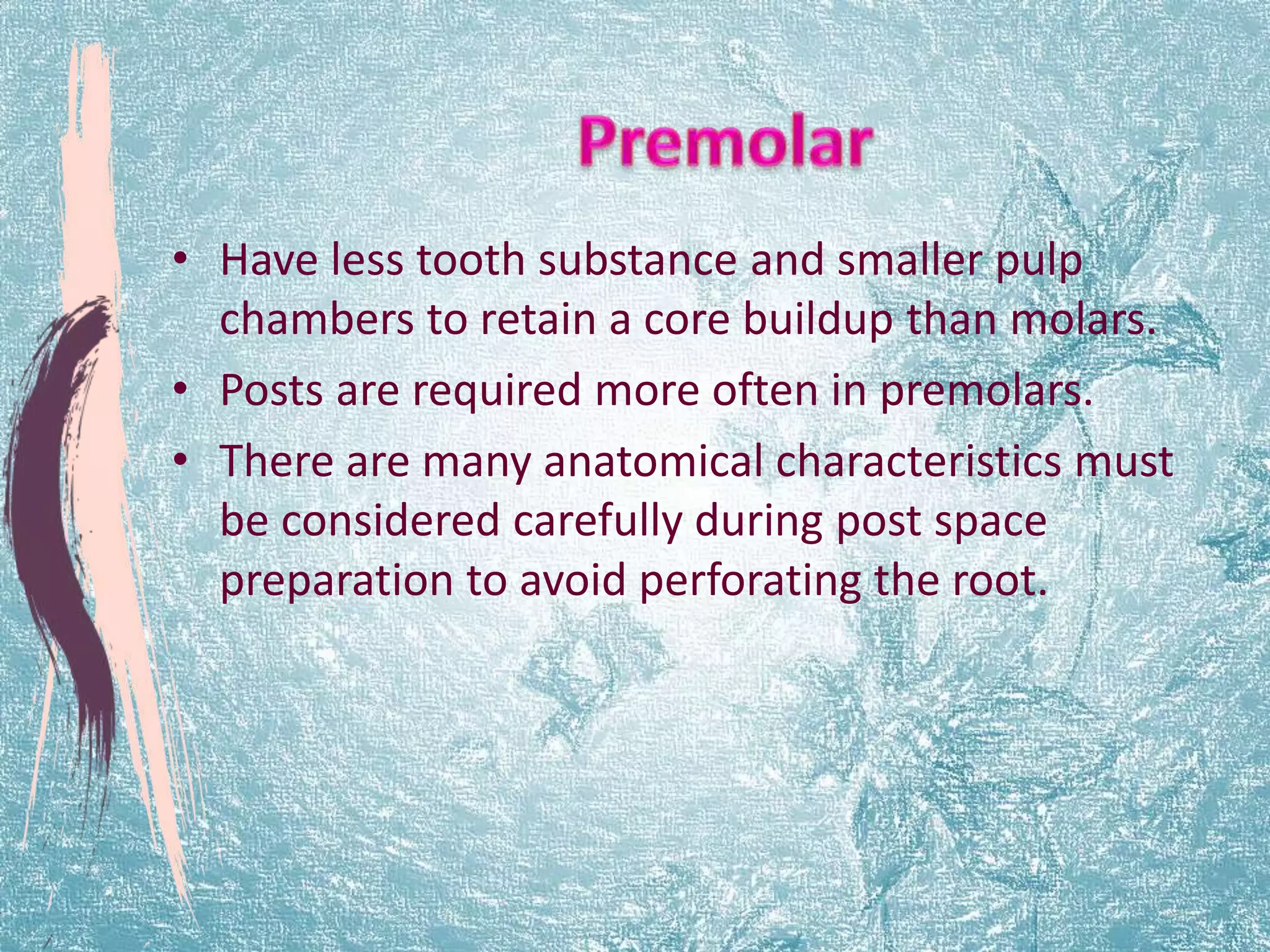 • Have less tooth substance and smaller pulp 
chambers to retain a core buildup than molars. 
• Posts are required more often in premolars. 
• There are many anatomical characteristics must 
be considered carefully during post space 
preparation to avoid perforating the root. 
 