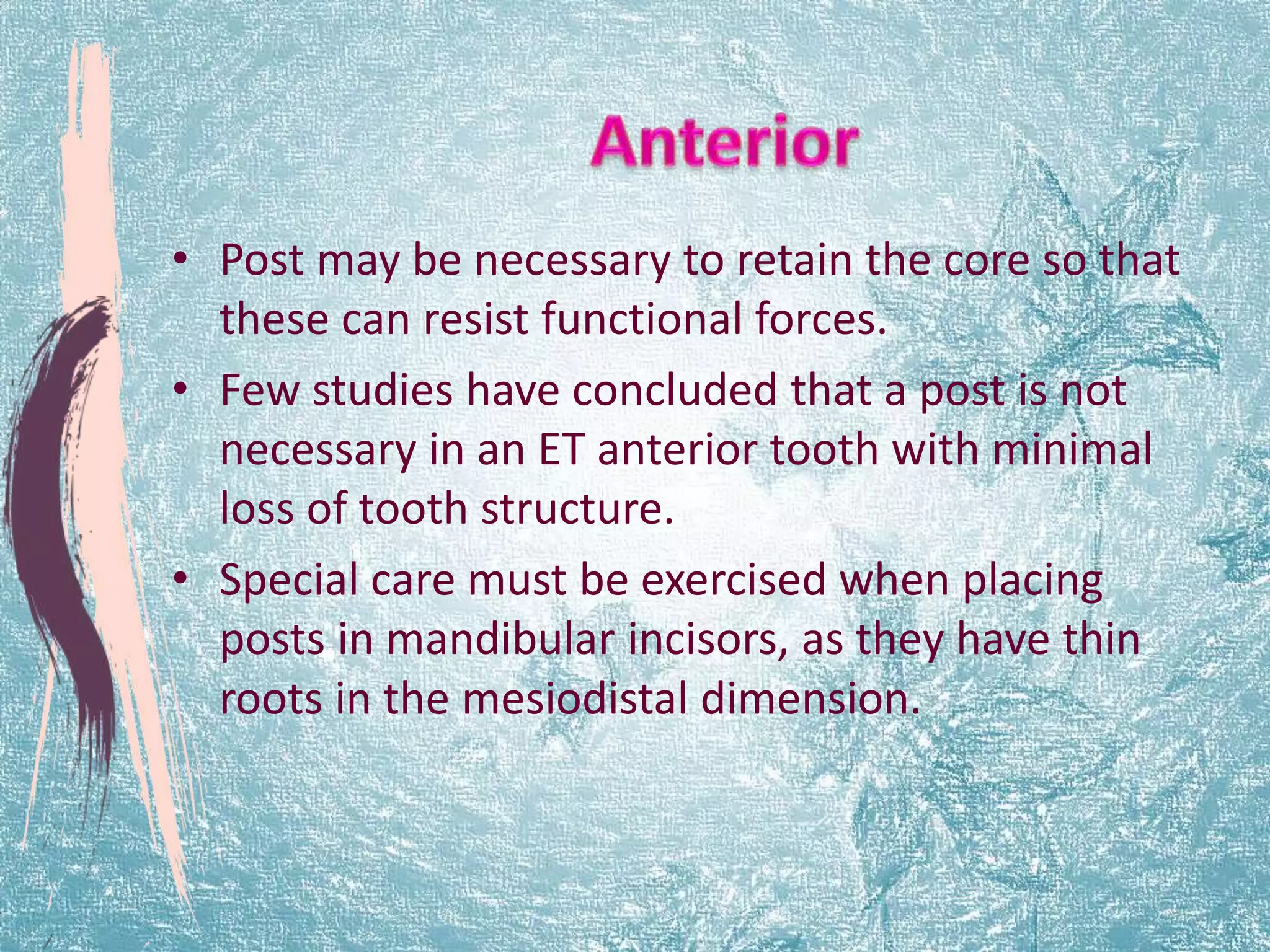 • Post may be necessary to retain the core so that 
these can resist functional forces. 
• Few studies have concluded that a post is not 
necessary in an ET anterior tooth with minimal 
loss of tooth structure. 
• Special care must be exercised when placing 
posts in mandibular incisors, as they have thin 
roots in the mesiodistal dimension. 
 