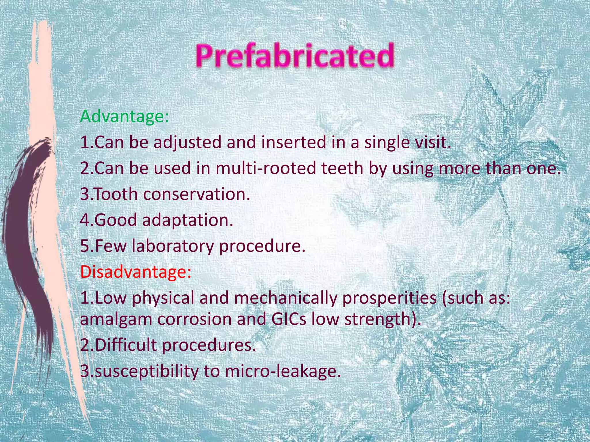 Advantage: 
1.Can be adjusted and inserted in a single visit. 
2.Can be used in multi-rooted teeth by using more than one. 
3.Tooth conservation. 
4.Good adaptation. 
5.Few laboratory procedure. 
Disadvantage: 
1.Low physical and mechanically prosperities (such as: 
amalgam corrosion and GICs low strength). 
2.Difficult procedures. 
3.susceptibility to micro-leakage. 
 
