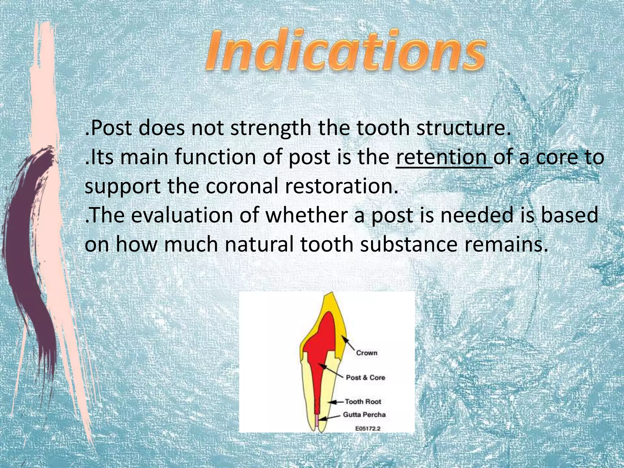 .Post does not strength the tooth structure. 
.Its main function of post is the retention of a core to 
support the coronal restoration. 
.The evaluation of whether a post is needed is based 
on how much natural tooth substance remains. 
 