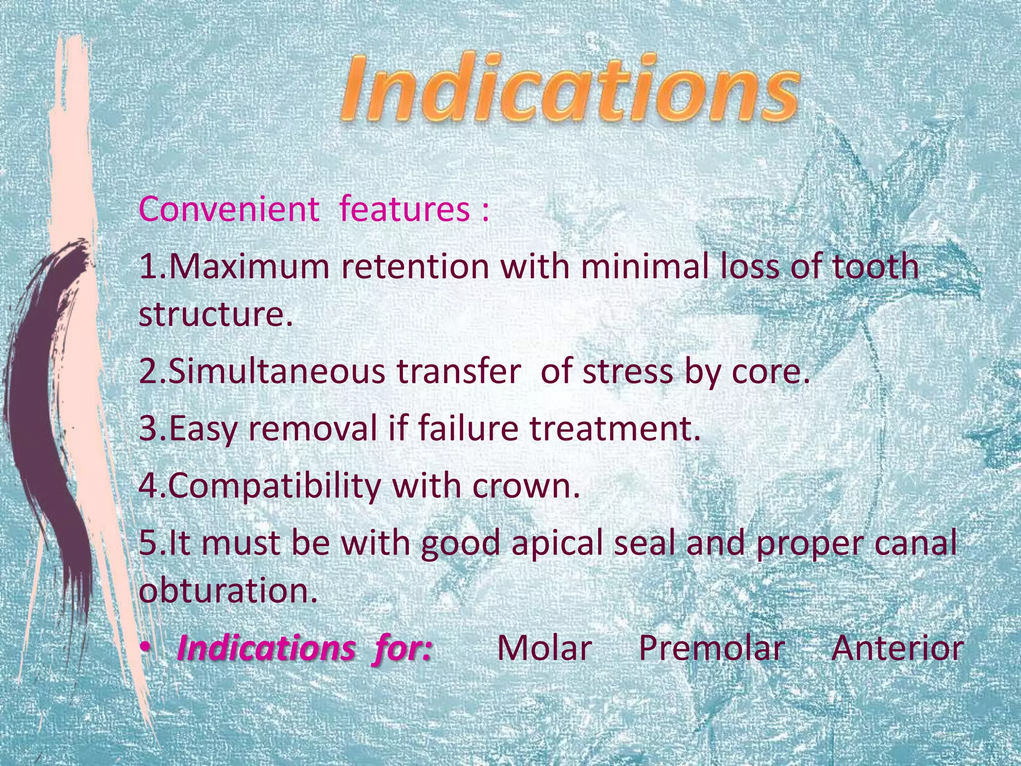 Convenient features : 
1.Maximum retention with minimal loss of tooth 
structure. 
2.Simultaneous transfer of stress by core. 
3.Easy removal if failure treatment. 
4.Compatibility with crown. 
5.It must be with good apical seal and proper canal 
obturation. 
• Indications for: Molar Premolar Anterior 
 