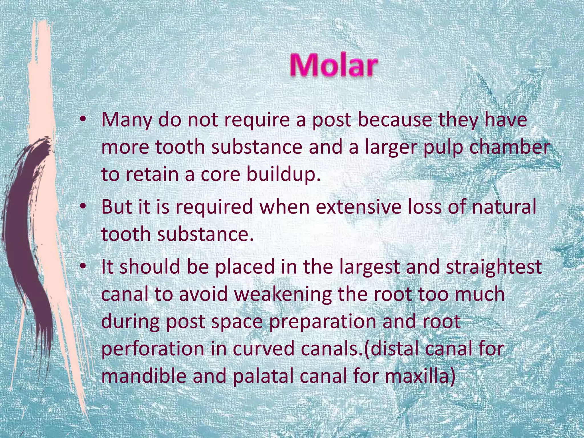 • Many do not require a post because they have 
more tooth substance and a larger pulp chamber 
to retain a core buildup. 
• But it is required when extensive loss of natural 
tooth substance. 
• It should be placed in the largest and straightest 
canal to avoid weakening the root too much 
during post space preparation and root 
perforation in curved canals.(distal canal for 
mandible and palatal canal for maxilla) 
 