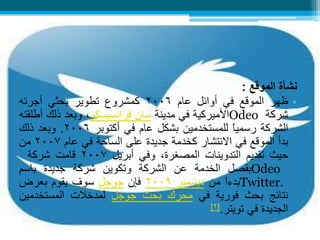 تويتر 
نشأة الموقع : 
• ظهر الموقع في أوائل عام 2006 كمشروع تطوير بحثي أجرته 
شركة Odeo الأميركية في مدينة سان فرانسيسكو، وبعد ذلك أطلقته 
الشركة رسمياً للمستخدمين بشكل عام في أكتوبر 2006 . وبعد ذلك 
بدأ الموقع في الانتشار كخدمة جديدة على الساحة في عام 2007 من 
حيث تقديم التدوينات المصغرة، وفي أبريل 2007 قامت شركة 
Odeo بفصل الخدمة عن الشركة وتكوين شركة جديدة باسم 
.Twitter بدءاً من ديسمبر 2009 فإن جوجل سوف يقوم بعرض 
نتائج بحث فورية في محرك بحث جوجل لمدخلات المستخدمين 
الجديدة في تويتر.] 2 ] 
 