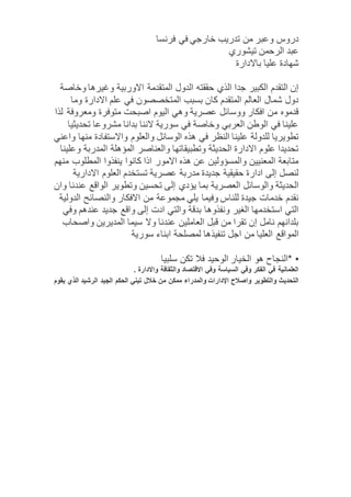 دروس وعبر من تدريب خارجي في فرنسا 
عبد الرحمن تيشوري 
شهادة عليا بالادارة 
إن التقدم الكبير جدا الذي حققته الدول المتقدمة الاوربية وغيرها وخاصة 
دول شمال العالم المتقدم كان بسبب المتخصصون في علم الادارة وما 
قدموه من افكار ووسائل عصرية وهي اليوم اصبحت متوفرة ومعروفة لذا 
علينا في الوطن العربي وخاصة في سورية لاننا بدانا مشروعا تحديثيا 
تطويريا للدولة علينا النظر في هذه الوسائل والعلوم والاستفادة منها واعني 
تحديدا علوم الادارة الحديثة وتطبيقاتها والعناصر المؤهلة المدربة وعلينا 
متابعة المعنيين والمسؤولين عن هذه الامور اذا كانوا ينفذوا المطلوب منهم 
لنصل إلى ادارة حقيقية جديدة مدربة عصرية تستخدم العلوم الادارية 
الحديثة والوسائل العصرية بما يؤدي إلى تحسين وتطوير الواقع عندنا وان 
نقدم خدمات جيدة للناس وفيما يلي مجموعة من الافكار والنصائح الدولية 
التي استخدمها الغير ونفذوها بدقة والتي ادت إلى واقع جديد عندهم وفي 
بلدانهم نامل إن تقرا من قبل العاملين عندنا ولا سيما المديرين واصحاب 
المواقع العليا من اجل تنفيذها لمصلحة ابناء سورية 
• *النجاح هو الخيار الوحيد فلا تكن سلبيا 
العلمانية في الفكر وفي السياسة وفي الاقتصاد والثقافة والادارة . 
التحديث والتطوير واصلاح الإدارات والمدراء ممكن من خلال تبني الحكم الجيد الرشيد الذي يقوم 
